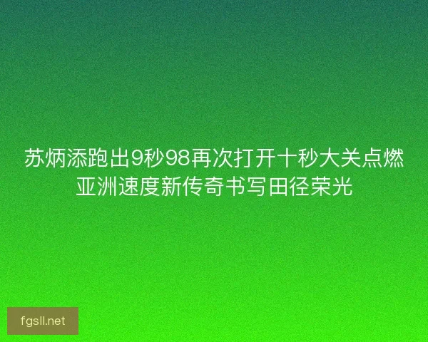 苏炳添跑出9秒98再次打开十秒大关点燃亚洲速度新传奇书写田径荣光