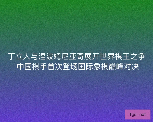 丁立人与涅波姆尼亚奇展开世界棋王之争 中国棋手首次登场国际象棋巅峰对决