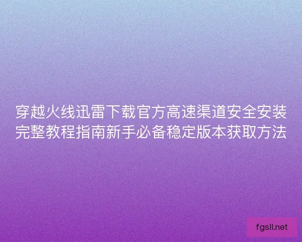 穿越火线迅雷下载官方高速渠道安全安装完整教程指南新手必备稳定版本获取方法